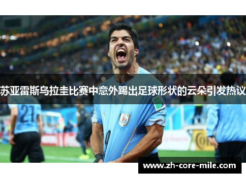 苏亚雷斯乌拉圭比赛中意外踢出足球形状的云朵引发热议