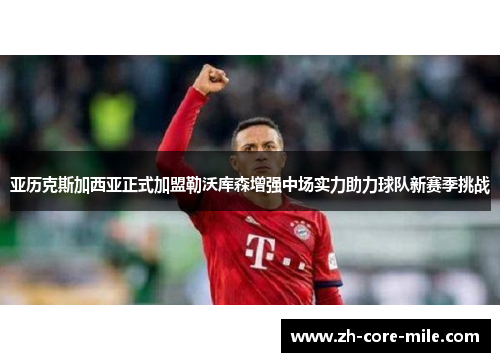 亚历克斯加西亚正式加盟勒沃库森增强中场实力助力球队新赛季挑战